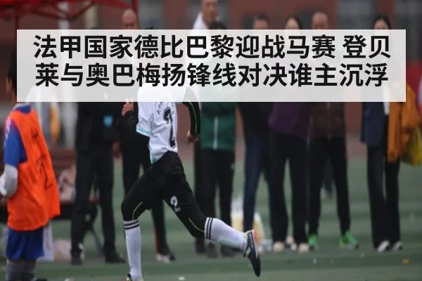 法甲国家德比巴黎迎战马赛 登贝莱与奥巴梅扬锋线对决谁主沉浮